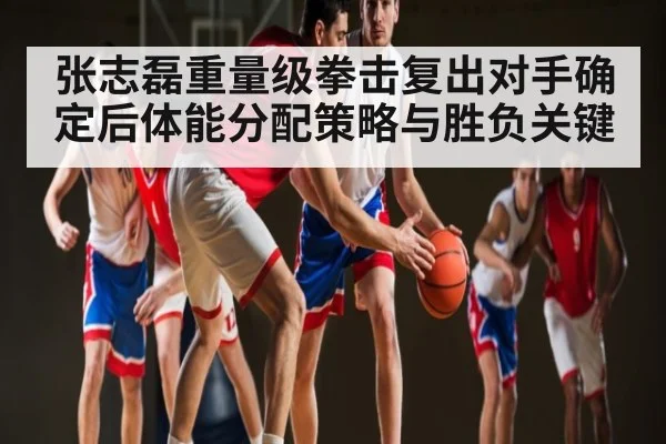 张志磊重量级拳击复出对手确定后体能分配策略与胜负关键