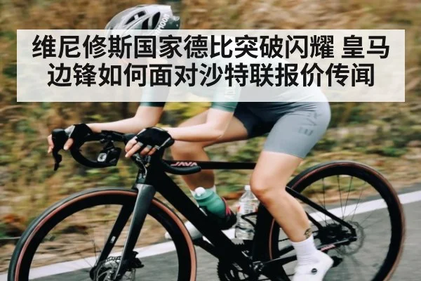 维尼修斯国家德比突破闪耀 皇马边锋如何面对沙特联报价传闻